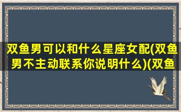 双鱼男可以和什么星座女配(双鱼男不主动联系你说明什么)(双鱼男和那些女星坐配)