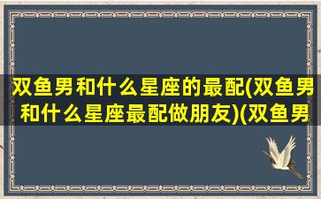 双鱼男和什么星座的最配(双鱼男和什么星座最配做朋友)(双鱼男和哪个星座最搭)