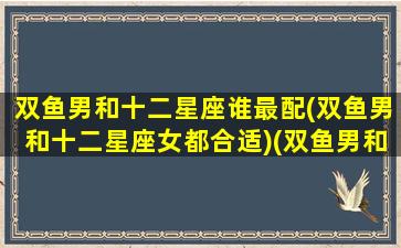 双鱼男和十二星座谁最配(双鱼男和十二星座女都合适)(双鱼男和哪个星座女生配)