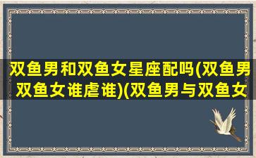 双鱼男和双鱼女星座配吗(双鱼男双鱼女谁虐谁)(双鱼男与双鱼女适不适合在一起)