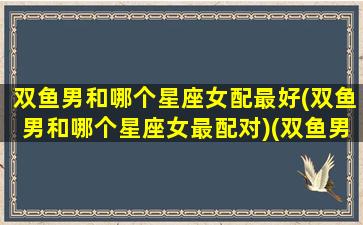 双鱼男和哪个星座女配最好(双鱼男和哪个星座女最配对)(双鱼男与哪个星座女最配)