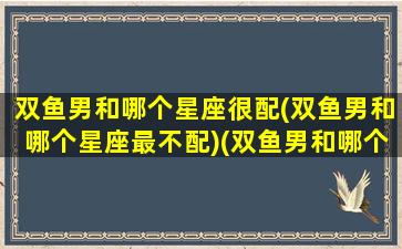 双鱼男和哪个星座很配(双鱼男和哪个星座最不配)(双鱼男和哪个星座绝配)