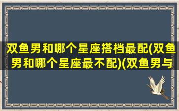 双鱼男和哪个星座搭档最配(双鱼男和哪个星座最不配)(双鱼男与哪个星座)