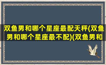 双鱼男和哪个星座最配天秤(双鱼男和哪个星座最不配)(双鱼男和哪个星座最配做情侣)