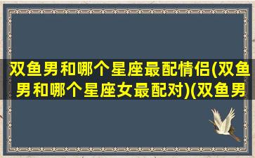 双鱼男和哪个星座最配情侣(双鱼男和哪个星座女最配对)(双鱼男跟哪个星座配)