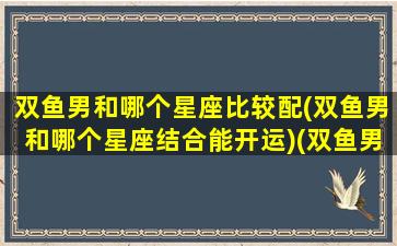 双鱼男和哪个星座比较配(双鱼男和哪个星座结合能开运)(双鱼男和什么星座的男生)