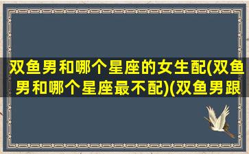 双鱼男和哪个星座的女生配(双鱼男和哪个星座最不配)(双鱼男跟哪个星座配)