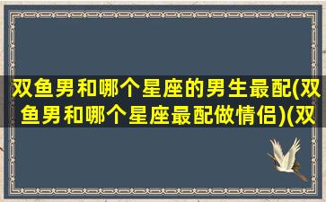 双鱼男和哪个星座的男生最配(双鱼男和哪个星座最配做情侣)(双鱼男和什么星座的男生)