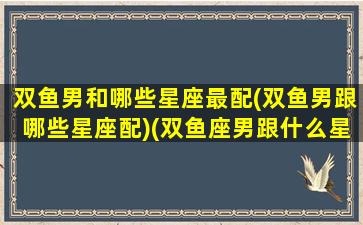 双鱼男和哪些星座最配(双鱼男跟哪些星座配)(双鱼座男跟什么星座合适)