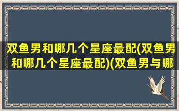 双鱼男和哪几个星座最配(双鱼男和哪几个星座最配)(双鱼男与哪个星座)