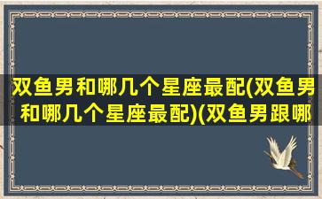 双鱼男和哪几个星座最配(双鱼男和哪几个星座最配)(双鱼男跟哪个星座)