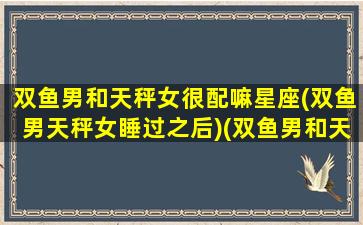 双鱼男和天秤女很配嘛星座(双鱼男天秤女睡过之后)(双鱼男和天秤女适合做朋友吗)