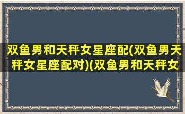 双鱼男和天秤女星座配(双鱼男天秤女星座配对)(双鱼男和天秤女合得来吗)