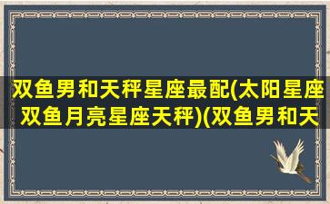 双鱼男和天秤星座最配(太阳星座双鱼月亮星座天秤)(双鱼男和天秤座女适合在一起吗)