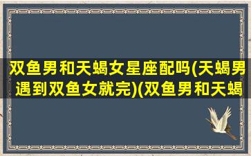 双鱼男和天蝎女星座配吗(天蝎男遇到双鱼女就完)(双鱼男和天蝎女真的配吗)