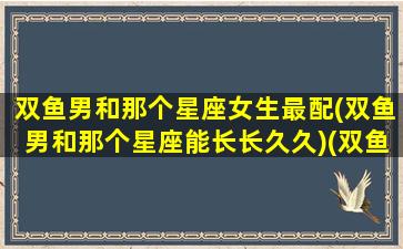 双鱼男和那个星座女生最配(双鱼男和那个星座能长长久久)(双鱼男和那个星座女最有默契)