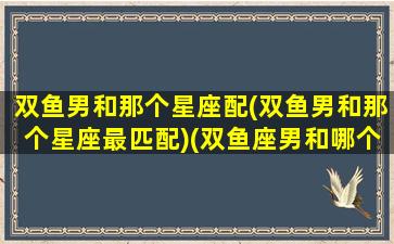 双鱼男和那个星座配(双鱼男和那个星座最匹配)(双鱼座男和哪个星座)