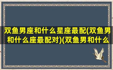 双鱼男座和什么星座最配(双鱼男和什么座最配对)(双鱼男和什么星座男生最配)