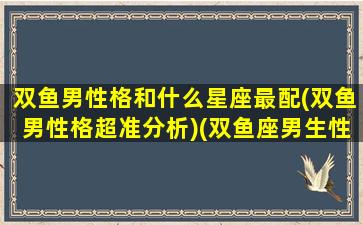 双鱼男性格和什么星座最配(双鱼男性格超准分析)(双鱼座男生性格和什么星座最配)