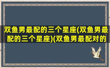 双鱼男最配的三个星座(双鱼男最配的三个星座)(双鱼男最配对的星座)