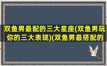 双鱼男最配的三大星座(双鱼男玩你的三大表现)(双鱼男最搭配的星座)