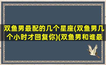 双鱼男最配的几个星座(双鱼男几个小时才回复你)(双鱼男和谁最般配)