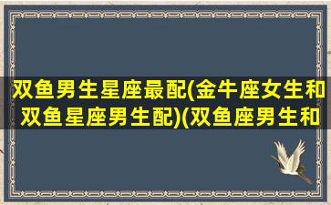 双鱼男生星座最配(金牛座女生和双鱼星座男生配)(双鱼座男生和金牛女生配吗)