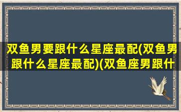 双鱼男要跟什么星座最配(双鱼男跟什么星座最配)(双鱼座男跟什么星座合适)