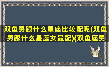 双鱼男跟什么星座比较配呢(双鱼男跟什么星座女最配)(双鱼座男跟什么星座合适)