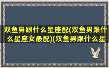 双鱼男跟什么星座配(双鱼男跟什么星座女最配)(双鱼男跟什么星座最配对指数)