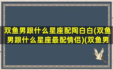 双鱼男跟什么星座配陶白白(双鱼男跟什么星座最配情侣)(双鱼男和哪个星座最搭)