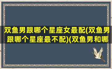 双鱼男跟哪个星座女最配(双鱼男跟哪个星座最不配)(双鱼男和哪个星座女生配)