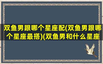 双鱼男跟哪个星座配(双鱼男跟哪个星座最搭)(双鱼男和什么星座最配做夫妻)