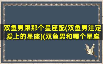 双鱼男跟那个星座配(双鱼男注定爱上的星座)(双鱼男和哪个星座配对)