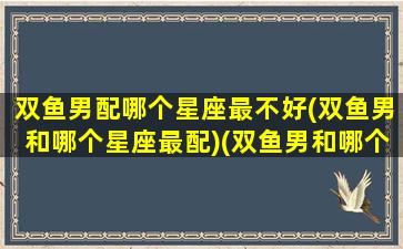 双鱼男配哪个星座最不好(双鱼男和哪个星座最配)(双鱼男和哪个星座最般配)