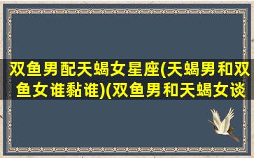 双鱼男配天蝎女星座(天蝎男和双鱼女谁黏谁)(双鱼男和天蝎女谈恋爱是怎样谈)