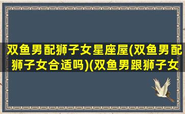 双鱼男配狮子女星座屋(双鱼男配狮子女合适吗)(双鱼男跟狮子女配对指数)