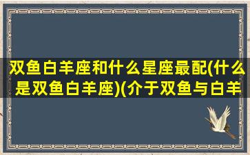 双鱼白羊座和什么星座最配(什么是双鱼白羊座)(介于双鱼与白羊的星座)