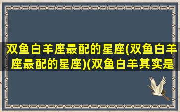 双鱼白羊座最配的星座(双鱼白羊座最配的星座)(双鱼白羊其实是绝配)