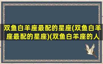 双鱼白羊座最配的星座(双鱼白羊座最配的星座)(双鱼白羊座的人)