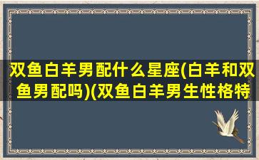 双鱼白羊男配什么星座(白羊和双鱼男配吗)(双鱼白羊男生性格特点)