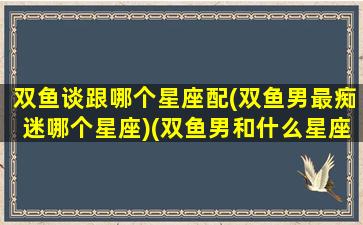 双鱼谈跟哪个星座配(双鱼男最痴迷哪个星座)(双鱼男和什么星座做朋友)