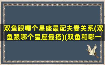 双鱼跟哪个星座最配夫妻关系(双鱼跟哪个星座最搭)(双鱼和哪一个星座最配)