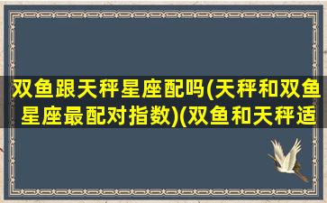 双鱼跟天秤星座配吗(天秤和双鱼星座最配对指数)(双鱼和天秤适合在一起吗)