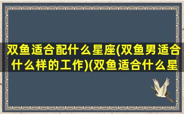 双鱼适合配什么星座(双鱼男适合什么样的工作)(双鱼适合什么星座配对)