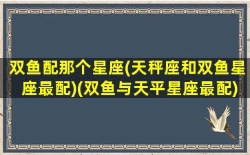 双鱼配那个星座(天秤座和双鱼星座最配)(双鱼与天平星座最配)