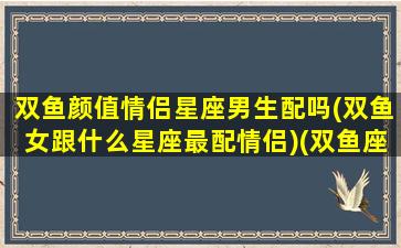 双鱼颜值情侣星座男生配吗(双鱼女跟什么星座最配情侣)(双鱼座颜值高吗男)