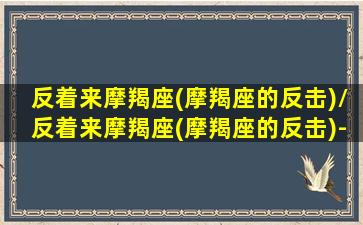 反着来摩羯座(摩羯座的反击)/反着来摩羯座(摩羯座的反击)-我的网站