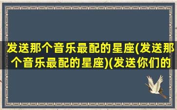 发送那个音乐最配的星座(发送那个音乐最配的星座)(发送你们的星座是什么)