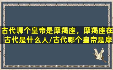 古代哪个皇帝是摩羯座，摩羯座在古代是什么人/古代哪个皇帝是摩羯座，摩羯座在古代是什么人-我的网站